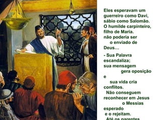 Eles esperavam um
guerreiro como Davi,
sábio como Salomão.
O humilde carpinteiro,
filho de Maria.
não poderia ser
    o enviado de
Deus…
- Sua Palavra
escandaliza;
sua mensagem
         gera oposição
e
   sua vida cria
conflitos.
  Não conseguem
reconhecer em Jesus
          o Messias
esperado
 e o rejeitam.
 