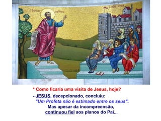 * Como ficaria uma visita de Jesus, hoje?
- JESUS, decepcionado, concluiu:
  "Um Profeta não é estimado entre os seus".
       Mas apesar da incompreensão,
     continuou fiel aos planos do Pai...
 
