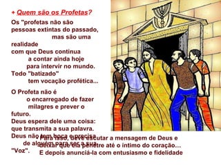+ Quem são os Profetas?
Os "profetas não são
pessoas extintas do passado,
               mas são uma
realidade
com que Deus continua
      a contar ainda hoje
      para intervir no mundo.
Todo "batizado"
      tem vocação profética...
O Profeta não é
     o encarregado de fazer
      milagres e prever o
futuro.
Deus espera dele uma coisa:
que transmita a sua palavra.
Deus não Para boca e precisa
        - tem isso, deve escutar a mensagem de Deus e
    de alguém para ser a sua
          deixar que ela penetre até o íntimo do coração…
"Voz".    E depois anunciá-la com entusiasmo e fidelidade
 