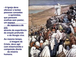 - A Igreja deve
oferecer a tantas
pessoas cansadas
      e oprimidas,
que parecem
ovelhas sem pastor,
um espaço
    de repouso e de
paz,
através da experiência
da oração profunda
    e da liturgia viva.
Ao mesmo tempo,
      à imagem de
Cristo, deve agir
com misericórdia e
compaixão diante
   da miséria
humana.
 