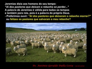 Jeremias dizia aos homens do seu tempo:
"Ai dos pastores que deixam o rebanho se perder..."
A palavra de Jeremias é válida para todos os tempos
e também para nós, pois é a palavra do próprio Deus.
- Preferimos ouvir: "Ai dos pastores que deixaram o rebanho morrer?"
  ou felizes os pastores que salvaram o meu rebanho?




                      Pe. Antônio Geraldo Dalla Costa   - 22.07.2012
 