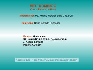 MEU DOMINGO
            Com a Palavra de Deus

   Meditada por: Pe. Antônio Geraldo Dalla Costa CS


    Ilustração: Nelso Geraldo Ferronatto




      Música: Vinde a mim
      CD: Jesus Cristo ontem, hoje e sempre
      J. Acácio Santana
      Paulina COMEP




Acesse o Endereço: http://www.buscandonovasaguas.com
 