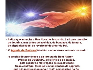- Indica que anunciar a Boa Nova de Jesus não é só uma questão
  de doutrina, mas antes de acolhida, de bondade, de ternura,
  de disponibilidade, de revelação do amor do Pai.
* O Agente de Pastoral também muitas vezes se sente cansado

 e precisa do aconchego e da ternura do Bom Pastor.
         Precisa de DESERTO, de silêncio e de oração,
          para avaliar as motivações de sua atividade.
      Caso contrário, torna-se um funcionário do sagrado,
     que não mostra ao mundo o rosto compassivo do Pai.
 