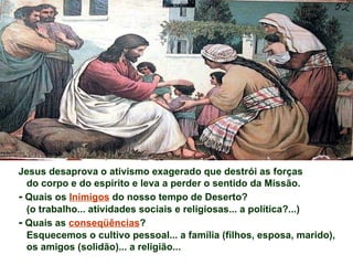 Jesus desaprova o ativismo exagerado que destrói as forças
  do corpo e do espírito e leva a perder o sentido da Missão.
- Quais os Inimigos do nosso tempo de Deserto?
  (o trabalho... atividades sociais e religiosas... a política?...)
- Quais as conseqüências?
  Esquecemos o cultivo pessoal... a família (filhos, esposa, marido),
  os amigos (solidão)... a religião...
 