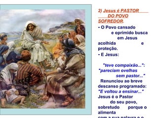 2) Jesus é PASTOR
     DO POVO
SOFREDOR.
- O Povo cansado
       e oprimido busca
          em Jesus
acolhida            e
proteção.
- E Jesus:

   "teve compaixão...":
"pareciam ovelhas
         sem pastor..."
 Renunciou ao breve
descanso programado:
"E voltou a ensinar..."
Jesus é o Pastor
       do seu povo,
sobretudo      porque o
alimenta
 