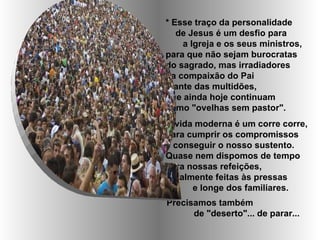 * Esse traço da personalidade
   de Jesus é um desfio para
    a Igreja e os seus ministros,
para que não sejam burocratas
do sagrado, mas irradiadores
da compaixão do Pai
diante das multidões,
que ainda hoje continuam
como "ovelhas sem pastor".
A vida moderna é um corre corre,
para cumprir os compromissos
e conseguir o nosso sustento.
Quase nem dispomos de tempo
para nossas refeições,
geralmente feitas às pressas
      e longe dos familiares.
Precisamos também
      de "deserto"... de parar...
 