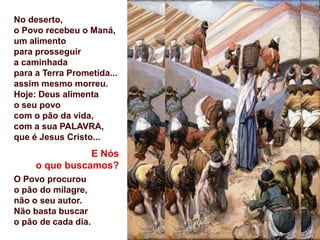 No deserto,
o Povo recebeu o Maná,
um alimento
para prosseguir
a caminhada
para a Terra Prometida...
assim mesmo morreu.
Hoje: Deus alimenta
o seu povo
com o pão da vida,
com a sua PALAVRA,
que é Jesus Cristo...
                E Nós
     o que buscamos?
O Povo procurou
o pão do milagre,
não o seu autor.
Não basta buscar
o pão de cada dia.
 