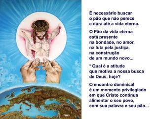 É necessário buscar
o pão que não perece
e dura até a vida eterna.
O Pão da vida eterna
está presente
na bondade, no amor,
na luta pela justiça,
na construção
de um mundo novo...
* Qual é a atitude
que motiva a nossa busca
de Deus, hoje?
O encontro dominical
é um momento privilegiado
em que Cristo continua
alimentar o seu povo,
com sua palavra e seu pão...
 