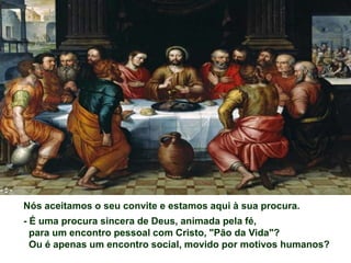 Nós aceitamos o seu convite e estamos aqui à sua procura.
- É uma procura sincera de Deus, animada pela fé,
  para um encontro pessoal com Cristo, "Pão da Vida"?
  Ou é apenas um encontro social, movido por motivos humanos?
 