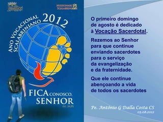 O primeiro domingo
de agosto é dedicado
à Vocação Sacerdotal.
Rezemos ao Senhor
para que continue
enviando sacerdotes
para o serviço
da evangelização
e da fraternidade.
Que ele continue
abençoando a vida
de todos os sacerdotes


Pe. Antônio G Dalla Costa CS
                    05.08.2012
 