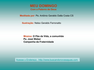 MEU DOMINGO
            Com a Palavra de Deus

   Meditada por: Pe. Antônio Geraldo Dalla Costa CS


    Ilustração: Nelso Geraldo Ferronatto




      Música: O Pão da Vida, a comunhão
      Pe. José Weber
      Campanha da Fraternidade




Acesse o Endereço: http://www.buscandonovasaguas.com
 
