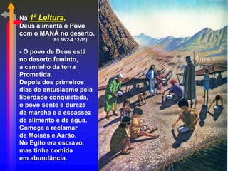 Na 1ª Leitura,
Deus alimenta o Povo
com o MANÁ no deserto.
          (Ex 16,2-4.12-15)

- O povo de Deus está
no deserto faminto,
a caminho da terra
Prometida.
Depois dos primeiros
dias de entusiasmo pela
liberdade conquistada,
o povo sente a dureza
da marcha e a escassez
de alimento e de água.
Começa a reclamar
de Moisés e Aarão.
No Egito era escravo,
mas tinha comida
em abundância.
 