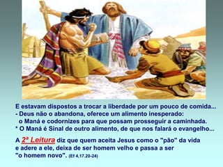 E estavam dispostos a trocar a liberdade por um pouco de comida...
- Deus não o abandona, oferece um alimento inesperado:
  o Maná e codornizes para que possam prosseguir a caminhada.
* O Maná é Sinal de outro alimento, de que nos falará o evangelho...
A 2ª Leitura diz que quem aceita Jesus como o "pão" da vida
e adere a ele, deixa de ser homem velho e passa a ser
"o homem novo". (Ef 4,17.20-24)
 