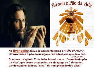 No Evangelho Jesus se apresenta como o "PÃO DA VIDA".
O Povo busca o pão do milagre e não o Messias que dá o pão.
                                                 (Jo 6, 24-35)
Continua o capítulo 6º de João, introduzindo o "sermão do pão
da vida", que Jesus pronunciou na sinagoga de Cafarnaum,
dando continuidade ao "sinal" da multiplicação dos pães.
 