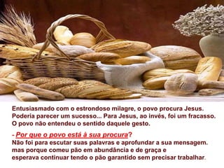 Entusiasmado com o estrondoso milagre, o povo procura Jesus.
Poderia parecer um sucesso... Para Jesus, ao invés, foi um fracasso.
O povo não entendeu o sentido daquele gesto.
- Por que o povo está à sua procura?
Não foi para escutar suas palavras e aprofundar a sua mensagem.
mas porque comeu pão em abundância e de graça e
esperava continuar tendo o pão garantido sem precisar trabalhar.
 