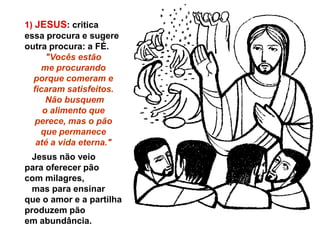 1) JESUS: critica
essa procura e sugere
outra procura: a FÉ.
      "Vocês estão
    me procurando
  porque comeram e
  ficaram satisfeitos.
      Não busquem
     o alimento que
   perece, mas o pão
    que permanece
   até a vida eterna."
  Jesus não veio
para oferecer pão
com milagres,
  mas para ensinar
que o amor e a partilha
produzem pão
em abundância.
 
