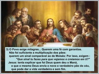 3) O Povo exige milagres... Querem uma fé com garantias.
   Não foi suficiente a multiplicação dos pães:
   querem um sinal comparável ao de Moisés: Por isso, exigem :
        "Que sinal tu fazes para que vejamos e creiamos em ti?"
  Jesus: tenta explicar que foi Deus quem deu o Maná,
    e que o mesmo Deus envia o novo e verdadeiro pão do céu,
    que pode dar a vida verdadeira e sem fim.
 