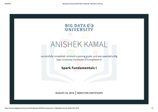 8/25/2016 Big Data University BD0211EN Certificate | Big Data University
https://courses.bigdatauniversity.com/certificates/user/361697/course/course­v1:BigDataUniversity+BD0211EN+2016 1/2
ANISHEK KAMAL
successfully completed, received a passing grade, and was awarded a Big
Data University Certiﬁcate of Completion in
Spark Fundamentals I
AUGUST 24, 2016 | BD0211EN CERTIFICATE
 