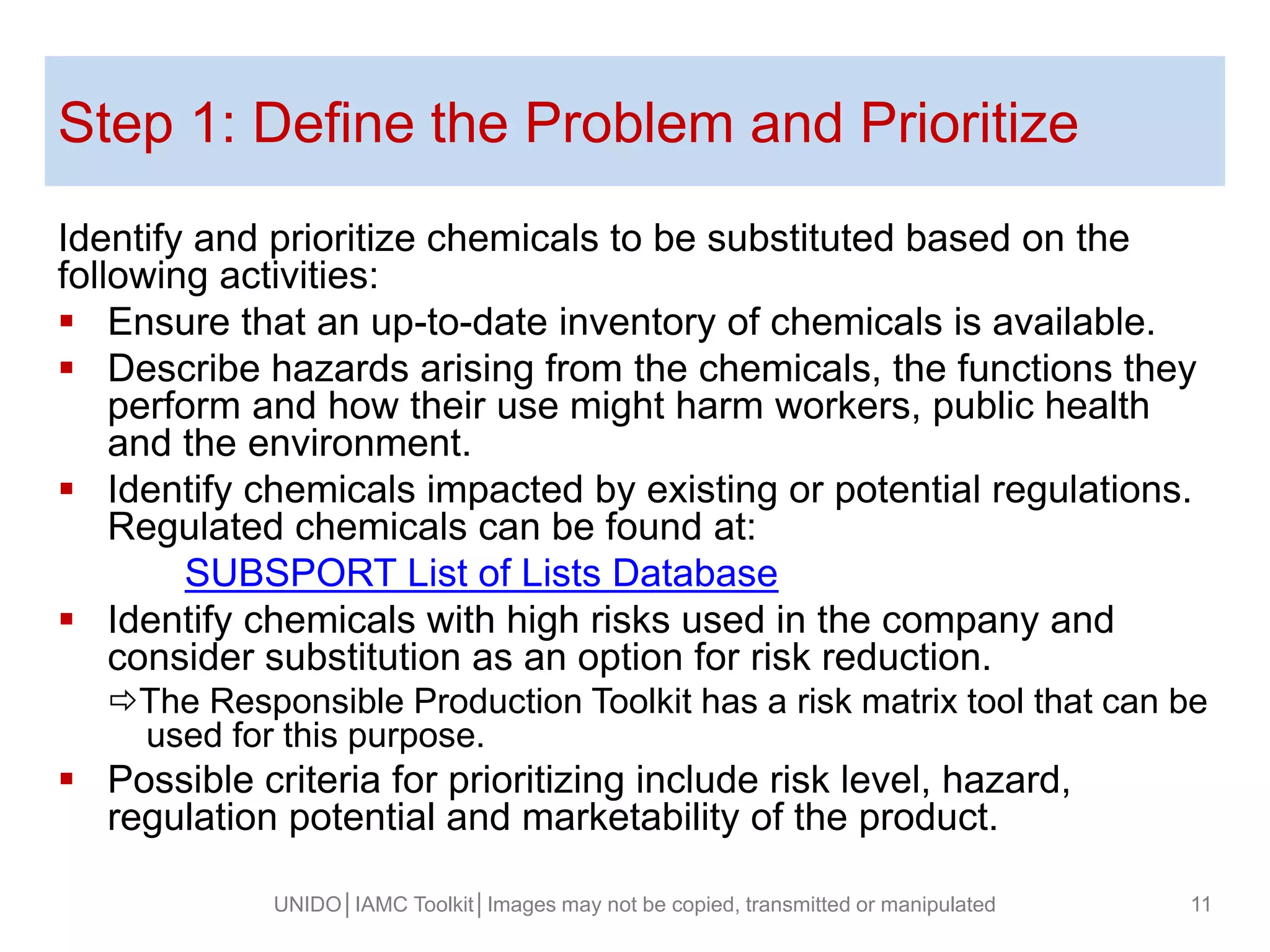 Step 1: Define the Problem and Prioritize
Identify and prioritize chemicals to be substituted based on the
following activities:
 Ensure that an up-to-date inventory of chemicals is available.
 Describe hazards arising from the chemicals, the functions they
perform and how their use might harm workers, public health
and the environment.
 Identify chemicals impacted by existing or potential regulations.
Regulated chemicals can be found at:
SUBSPORT List of Lists Database
 Identify chemicals with high risks used in the company and
consider substitution as an option for risk reduction.
The Responsible Production Toolkit has a risk matrix tool that can be
used for this purpose.
 Possible criteria for prioritizing include risk level, hazard,
regulation potential and marketability of the product.
UNIDO│IAMC Toolkit│Images may not be copied, transmitted or manipulated 11
 