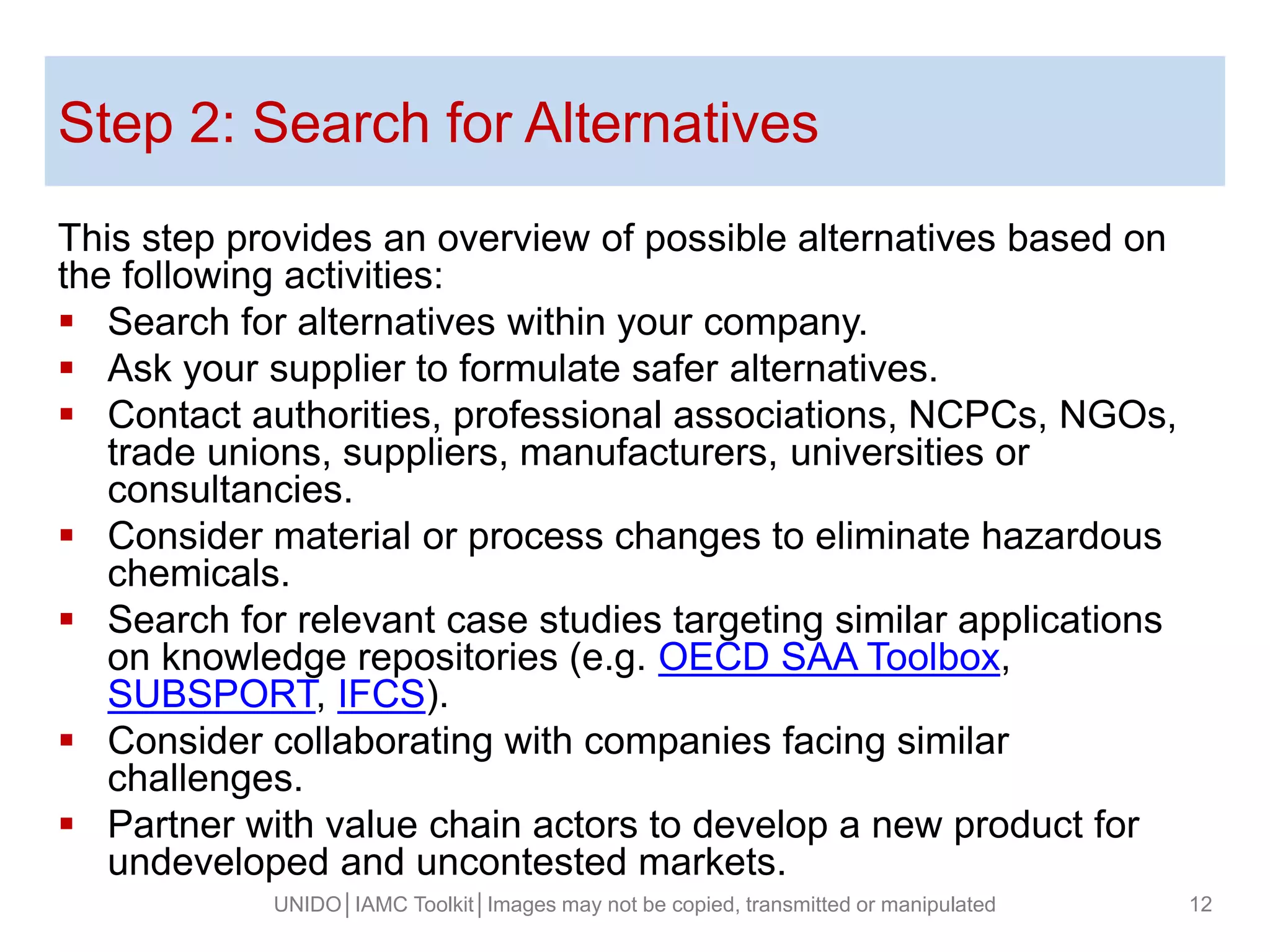 Step 2: Search for Alternatives
This step provides an overview of possible alternatives based on
the following activities:
 Search for alternatives within your company.
 Ask your supplier to formulate safer alternatives.
 Contact authorities, professional associations, NCPCs, NGOs,
trade unions, suppliers, manufacturers, universities or
consultancies.
 Consider material or process changes to eliminate hazardous
chemicals.
 Search for relevant case studies targeting similar applications
on knowledge repositories (e.g. OECD SAA Toolbox,
SUBSPORT, IFCS).
 Consider collaborating with companies facing similar
challenges.
 Partner with value chain actors to develop a new product for
undeveloped and uncontested markets.
UNIDO│IAMC Toolkit│Images may not be copied, transmitted or manipulated 12
 