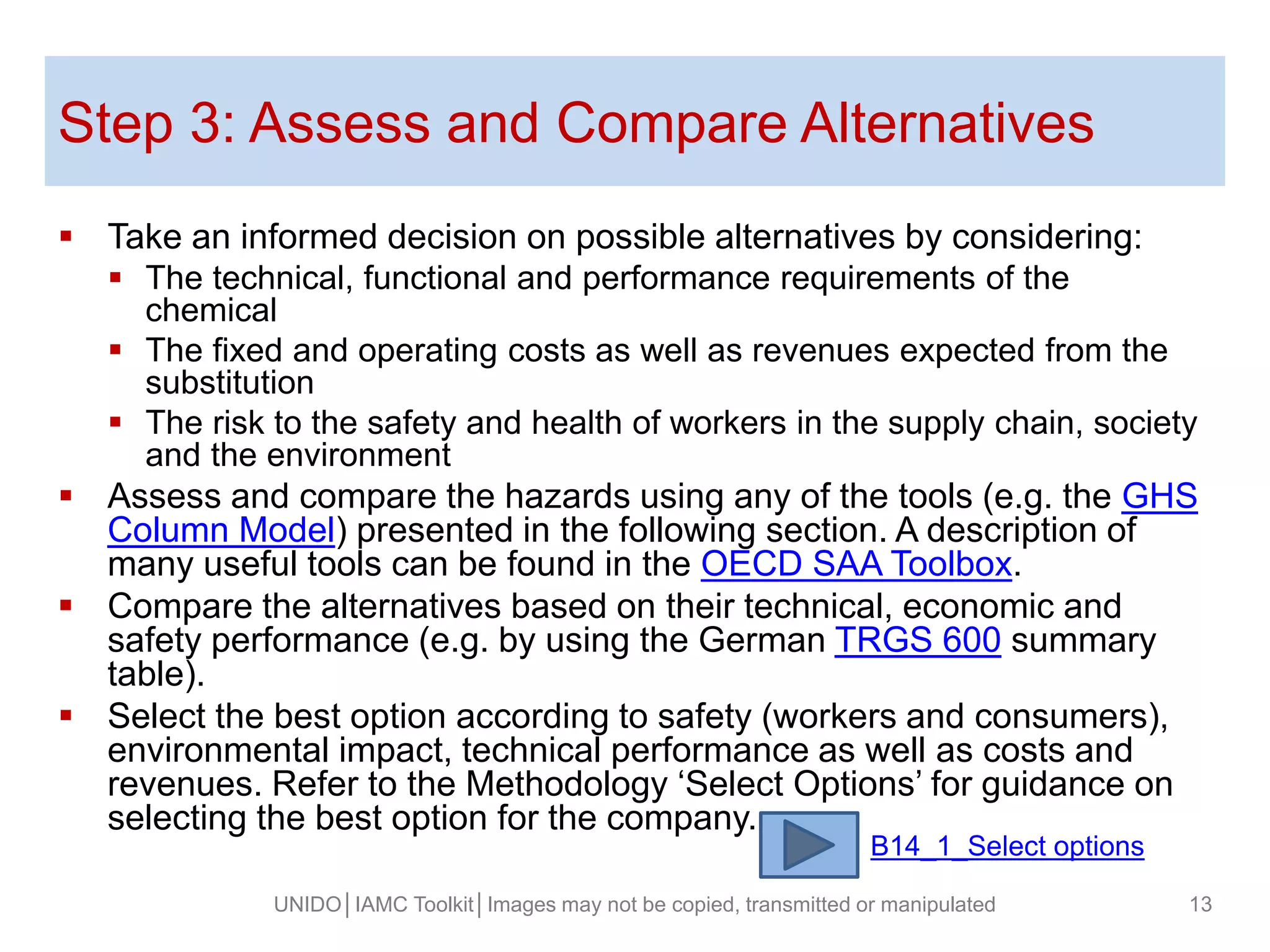 Step 3: Assess and Compare Alternatives
 Take an informed decision on possible alternatives by considering:
 The technical, functional and performance requirements of the
chemical
 The fixed and operating costs as well as revenues expected from the
substitution
 The risk to the safety and health of workers in the supply chain, society
and the environment
 Assess and compare the hazards using any of the tools (e.g. the GHS
Column Model) presented in the following section. A description of
many useful tools can be found in the OECD SAA Toolbox.
 Compare the alternatives based on their technical, economic and
safety performance (e.g. by using the German TRGS 600 summary
table).
 Select the best option according to safety (workers and consumers),
environmental impact, technical performance as well as costs and
revenues. Refer to the Methodology ‘Select Options’ for guidance on
selecting the best option for the company.
UNIDO│IAMC Toolkit│Images may not be copied, transmitted or manipulated 13
B14_1_Select options
 