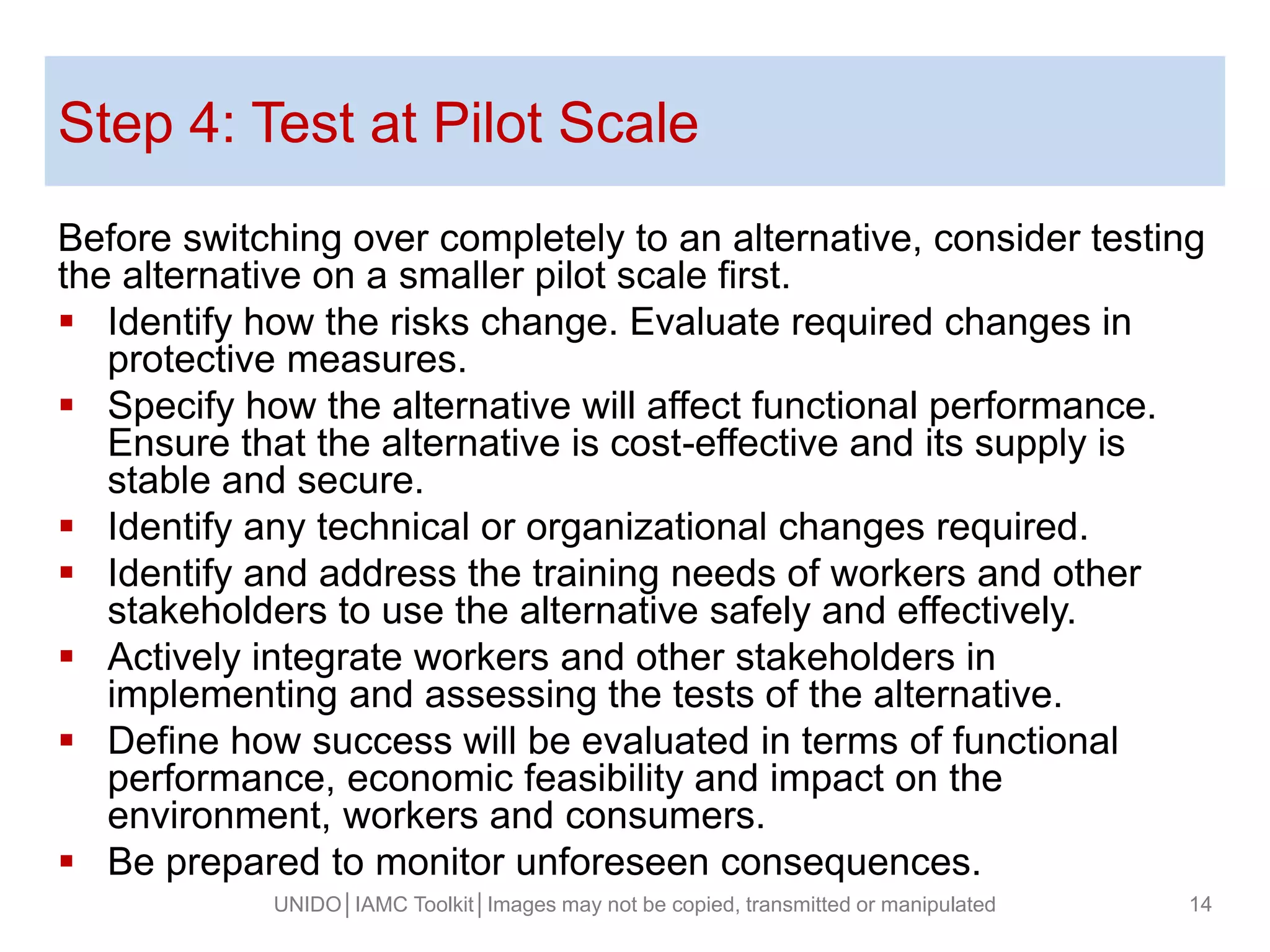 Step 4: Test at Pilot Scale
Before switching over completely to an alternative, consider testing
the alternative on a smaller pilot scale first.
 Identify how the risks change. Evaluate required changes in
protective measures.
 Specify how the alternative will affect functional performance.
Ensure that the alternative is cost-effective and its supply is
stable and secure.
 Identify any technical or organizational changes required.
 Identify and address the training needs of workers and other
stakeholders to use the alternative safely and effectively.
 Actively integrate workers and other stakeholders in
implementing and assessing the tests of the alternative.
 Define how success will be evaluated in terms of functional
performance, economic feasibility and impact on the
environment, workers and consumers.
 Be prepared to monitor unforeseen consequences.
UNIDO│IAMC Toolkit│Images may not be copied, transmitted or manipulated 14
 