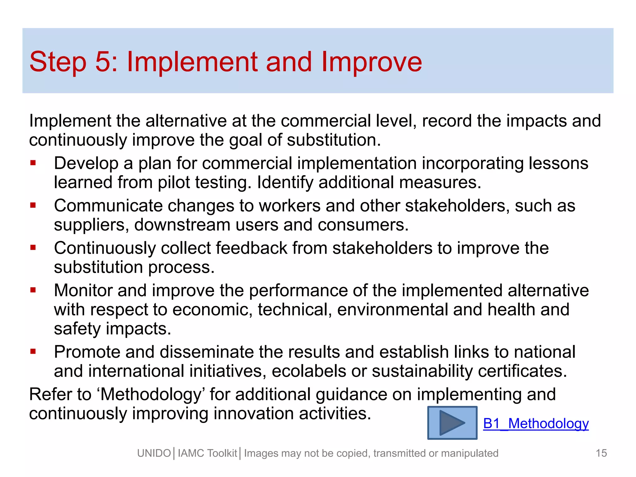 Step 5: Implement and Improve
Implement the alternative at the commercial level, record the impacts and
continuously improve the goal of substitution.
 Develop a plan for commercial implementation incorporating lessons
learned from pilot testing. Identify additional measures.
 Communicate changes to workers and other stakeholders, such as
suppliers, downstream users and consumers.
 Continuously collect feedback from stakeholders to improve the
substitution process.
 Monitor and improve the performance of the implemented alternative
with respect to economic, technical, environmental and health and
safety impacts.
 Promote and disseminate the results and establish links to national
and international initiatives, ecolabels or sustainability certificates.
Refer to ‘Methodology’ for additional guidance on implementing and
continuously improving innovation activities.
UNIDO│IAMC Toolkit│Images may not be copied, transmitted or manipulated 15
B1_Methodology
 
