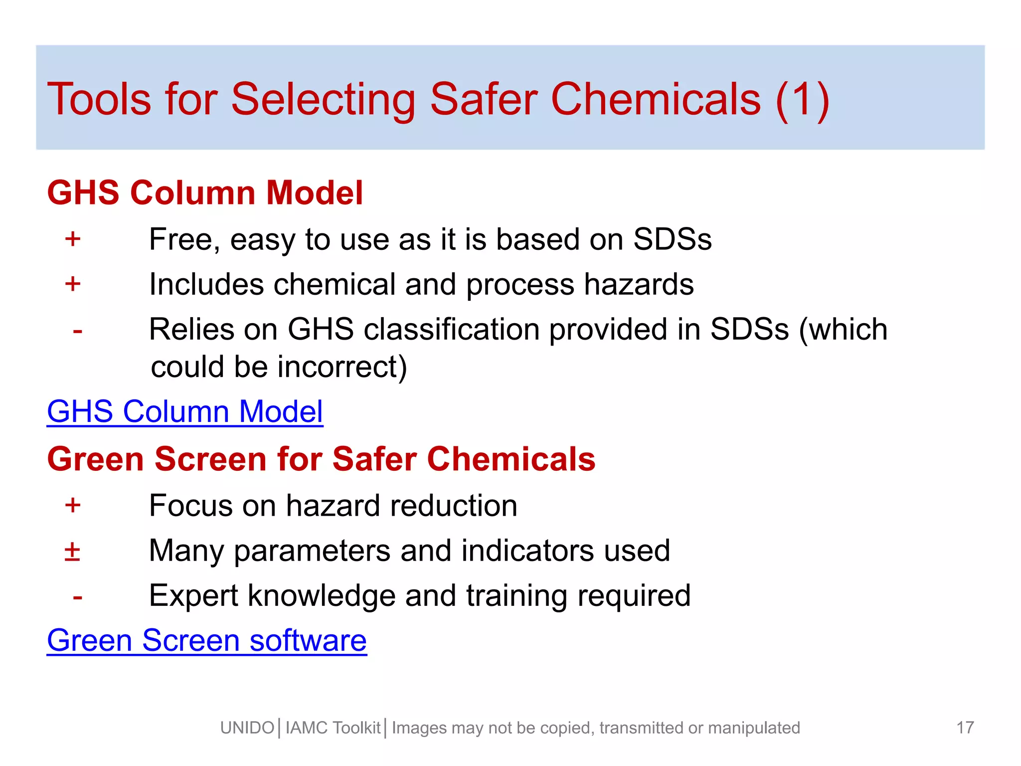Tools for Selecting Safer Chemicals (1)
GHS Column Model
+ Free, easy to use as it is based on SDSs
+ Includes chemical and process hazards
- Relies on GHS classification provided in SDSs (which
could be incorrect)
GHS Column Model
Green Screen for Safer Chemicals
+ Focus on hazard reduction
± Many parameters and indicators used
- Expert knowledge and training required
Green Screen software
UNIDO│IAMC Toolkit│Images may not be copied, transmitted or manipulated 17
 