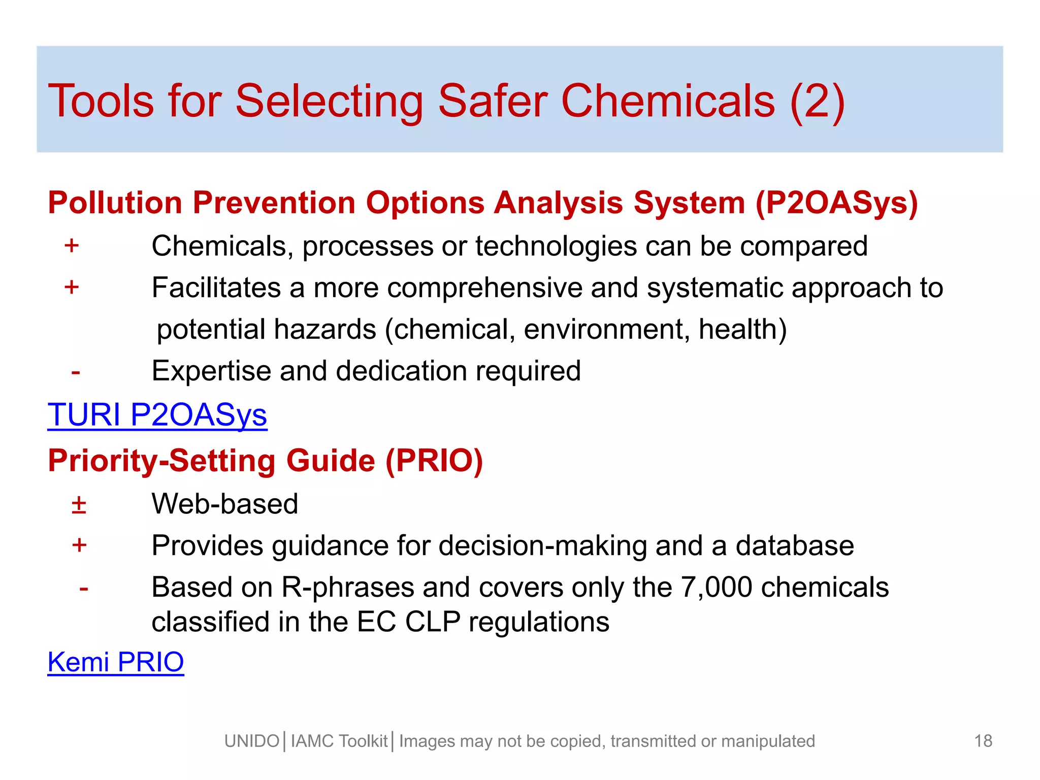 Tools for Selecting Safer Chemicals (2)
Pollution Prevention Options Analysis System (P2OASys)
+ Chemicals, processes or technologies can be compared
+ Facilitates a more comprehensive and systematic approach to
potential hazards (chemical, environment, health)
- Expertise and dedication required
TURI P2OASys
Priority-Setting Guide (PRIO)
± Web-based
+ Provides guidance for decision-making and a database
- Based on R-phrases and covers only the 7,000 chemicals
classified in the EC CLP regulations
Kemi PRIO
UNIDO│IAMC Toolkit│Images may not be copied, transmitted or manipulated 18
 
