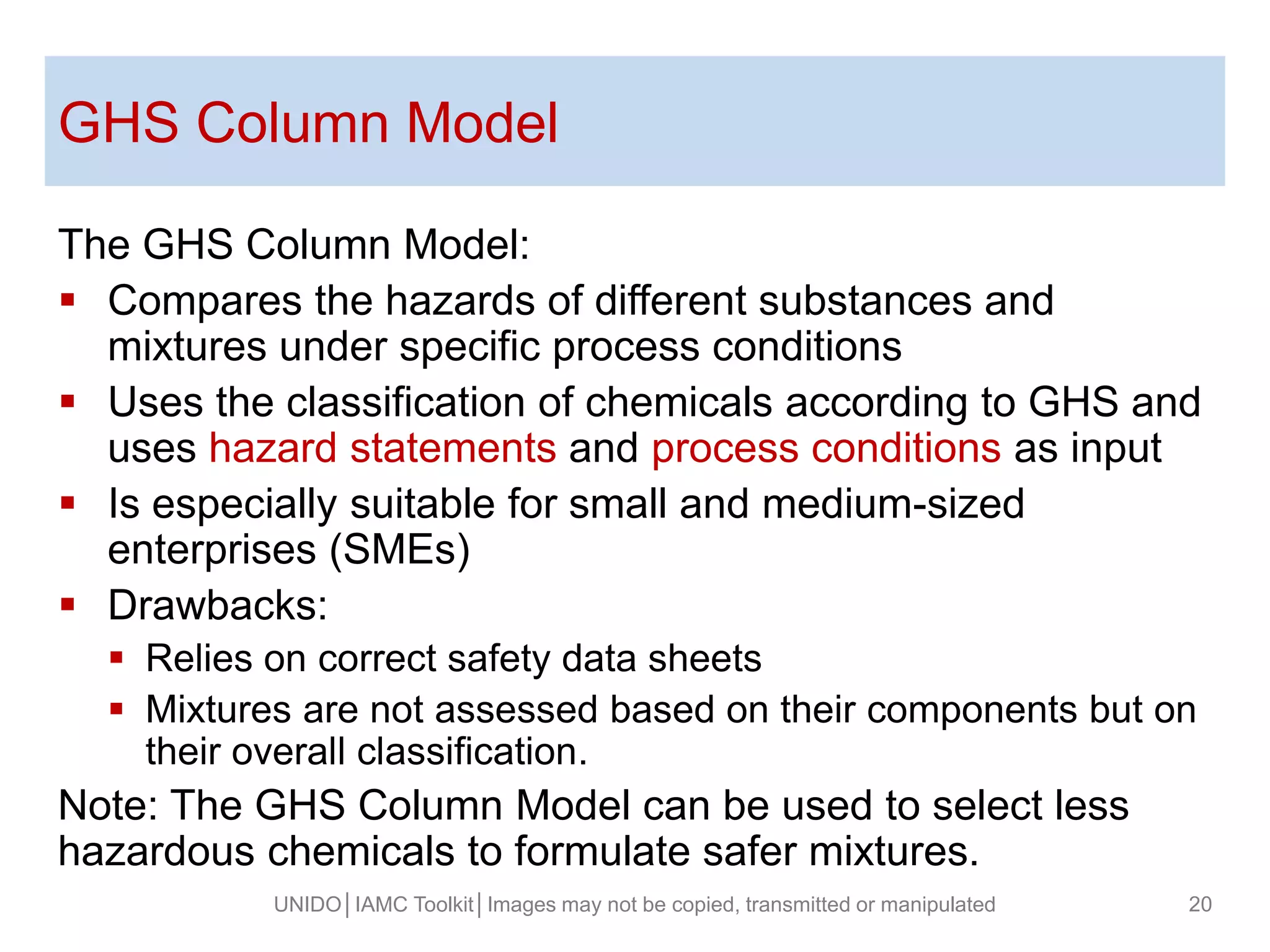 GHS Column Model
The GHS Column Model:
 Compares the hazards of different substances and
mixtures under specific process conditions
 Uses the classification of chemicals according to GHS and
uses hazard statements and process conditions as input
 Is especially suitable for small and medium-sized
enterprises (SMEs)
 Drawbacks:
 Relies on correct safety data sheets
 Mixtures are not assessed based on their components but on
their overall classification.
Note: The GHS Column Model can be used to select less
hazardous chemicals to formulate safer mixtures.
UNIDO│IAMC Toolkit│Images may not be copied, transmitted or manipulated 20
 