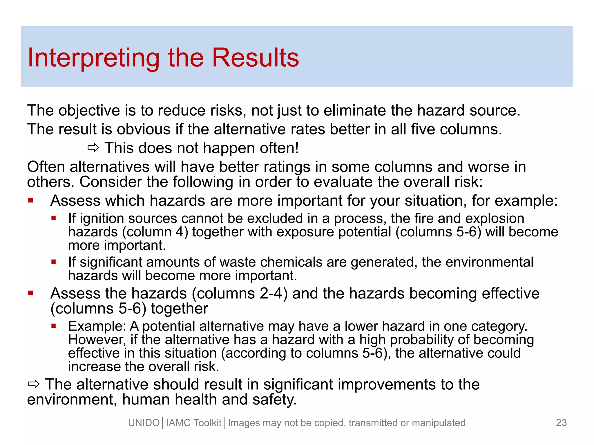 Interpreting the Results
The objective is to reduce risks, not just to eliminate the hazard source.
The result is obvious if the alternative rates better in all five columns.
 This does not happen often!
Often alternatives will have better ratings in some columns and worse in
others. Consider the following in order to evaluate the overall risk:
 Assess which hazards are more important for your situation, for example:
 If ignition sources cannot be excluded in a process, the fire and explosion
hazards (column 4) together with exposure potential (columns 5-6) will become
more important.
 If significant amounts of waste chemicals are generated, the environmental
hazards will become more important.
 Assess the hazards (columns 2-4) and the hazards becoming effective
(columns 5-6) together
 Example: A potential alternative may have a lower hazard in one category.
However, if the alternative has a hazard with a high probability of becoming
effective in this situation (according to columns 5-6), the alternative could
increase the overall risk.
 The alternative should result in significant improvements to the
environment, human health and safety.
UNIDO│IAMC Toolkit│Images may not be copied, transmitted or manipulated 23
 