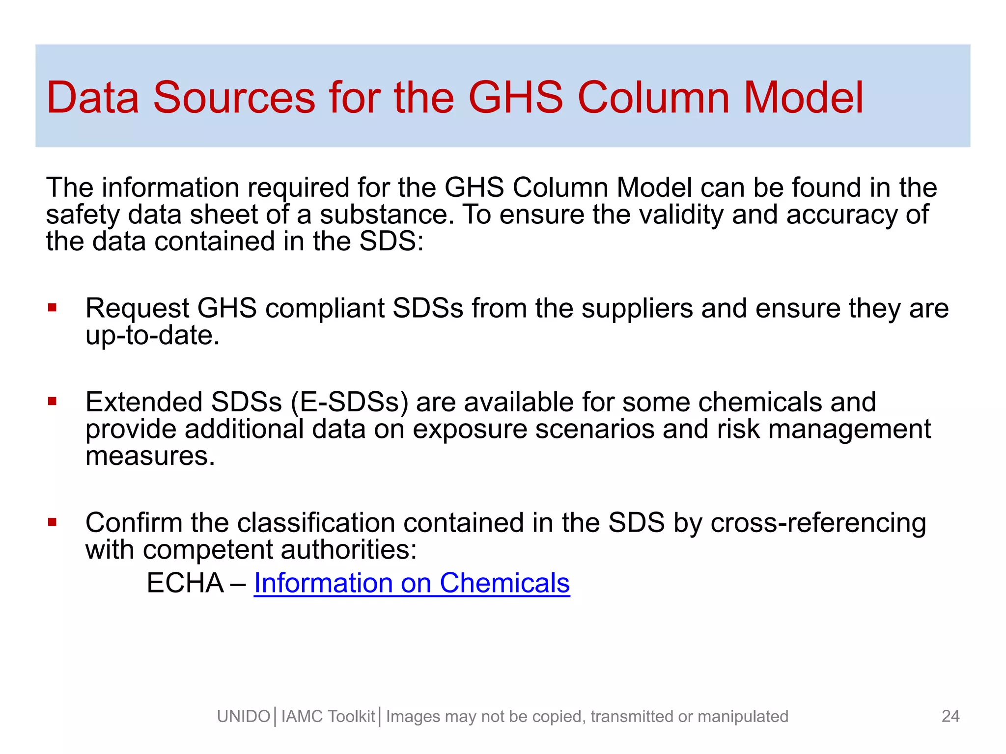 Data Sources for the GHS Column Model
The information required for the GHS Column Model can be found in the
safety data sheet of a substance. To ensure the validity and accuracy of
the data contained in the SDS:
 Request GHS compliant SDSs from the suppliers and ensure they are
up-to-date.
 Extended SDSs (E-SDSs) are available for some chemicals and
provide additional data on exposure scenarios and risk management
measures.
 Confirm the classification contained in the SDS by cross-referencing
with competent authorities:
ECHA – Information on Chemicals
UNIDO│IAMC Toolkit│Images may not be copied, transmitted or manipulated 24
 