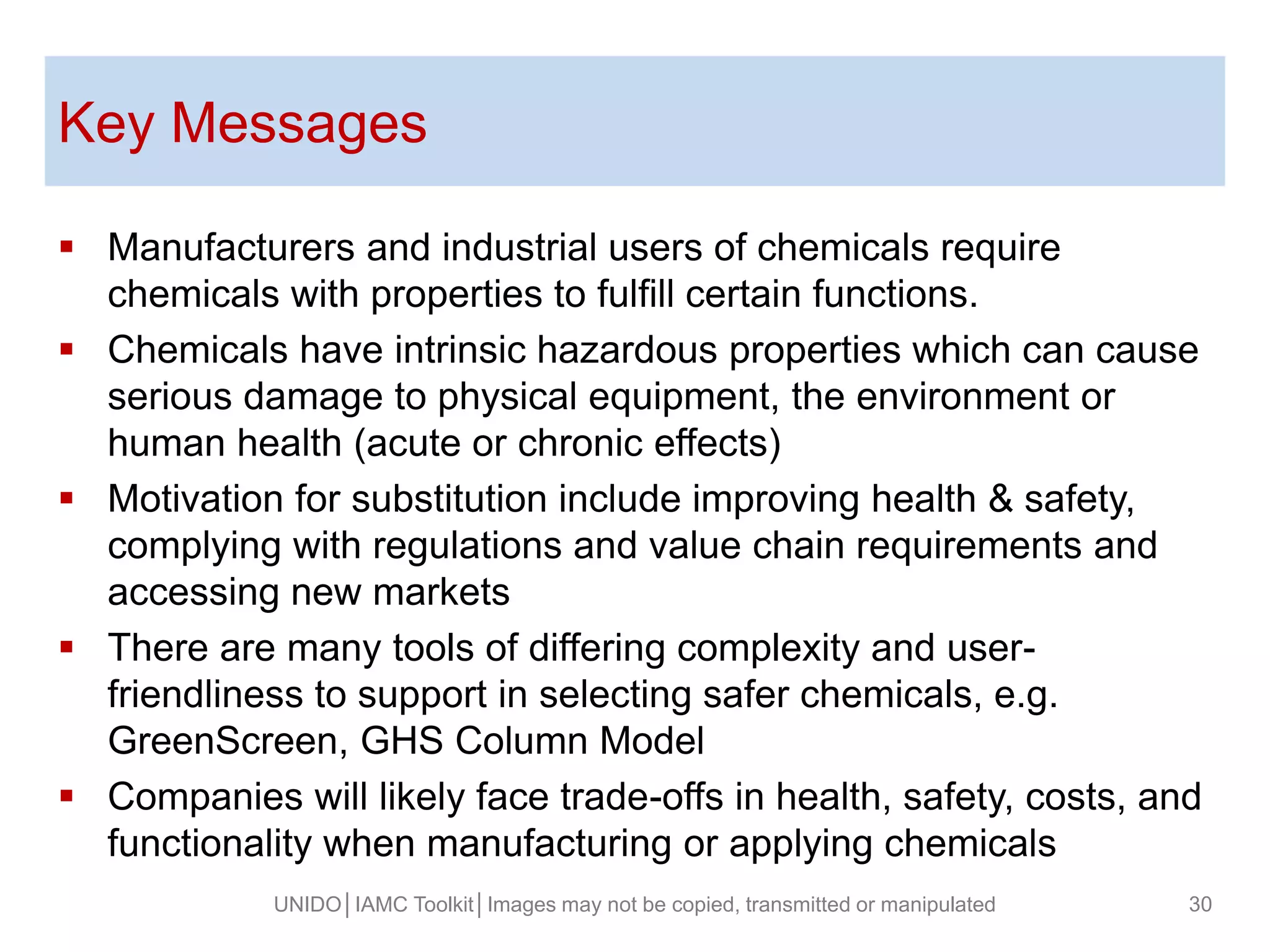 Key Messages
 Manufacturers and industrial users of chemicals require
chemicals with properties to fulfill certain functions.
 Chemicals have intrinsic hazardous properties which can cause
serious damage to physical equipment, the environment or
human health (acute or chronic effects)
 Motivation for substitution include improving health & safety,
complying with regulations and value chain requirements and
accessing new markets
 There are many tools of differing complexity and user-
friendliness to support in selecting safer chemicals, e.g.
GreenScreen, GHS Column Model
 Companies will likely face trade-offs in health, safety, costs, and
functionality when manufacturing or applying chemicals
UNIDO│IAMC Toolkit│Images may not be copied, transmitted or manipulated 30
 