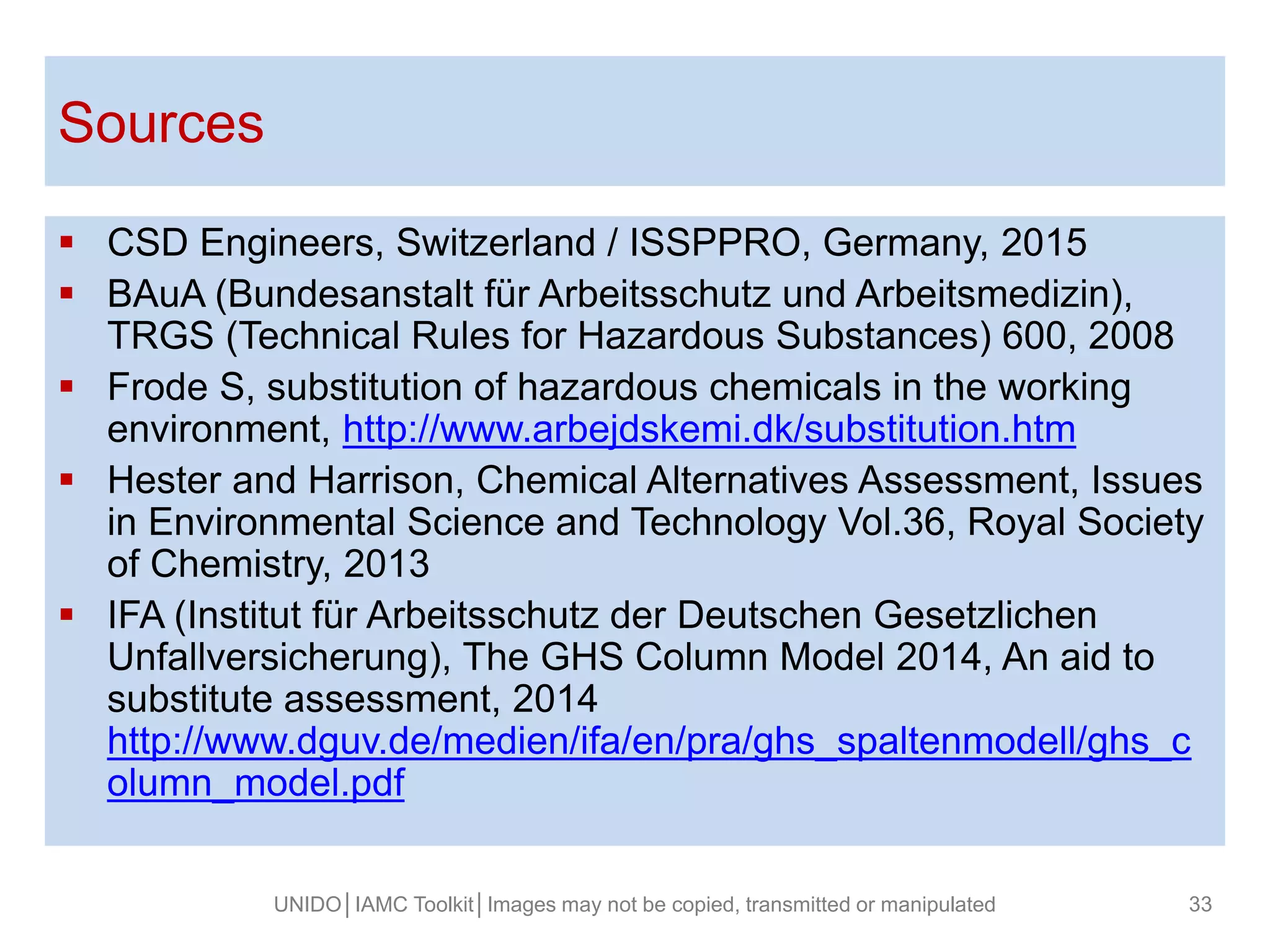 Fusce posuere, magna sed pulvinar ultricies,
purus lectus malesuada libero, sit amet magna
eros quis (ARIAL 32).
Sources
 CSD Engineers, Switzerland / ISSPPRO, Germany, 2015
 BAuA (Bundesanstalt für Arbeitsschutz und Arbeitsmedizin),
TRGS (Technical Rules for Hazardous Substances) 600, 2008
 Frode S, substitution of hazardous chemicals in the working
environment, http://www.arbejdskemi.dk/substitution.htm
 Hester and Harrison, Chemical Alternatives Assessment, Issues
in Environmental Science and Technology Vol.36, Royal Society
of Chemistry, 2013
 IFA (Institut für Arbeitsschutz der Deutschen Gesetzlichen
Unfallversicherung), The GHS Column Model 2014, An aid to
substitute assessment, 2014
http://www.dguv.de/medien/ifa/en/pra/ghs_spaltenmodell/ghs_c
olumn_model.pdf
UNIDO│IAMC Toolkit│Images may not be copied, transmitted or manipulated 33
 