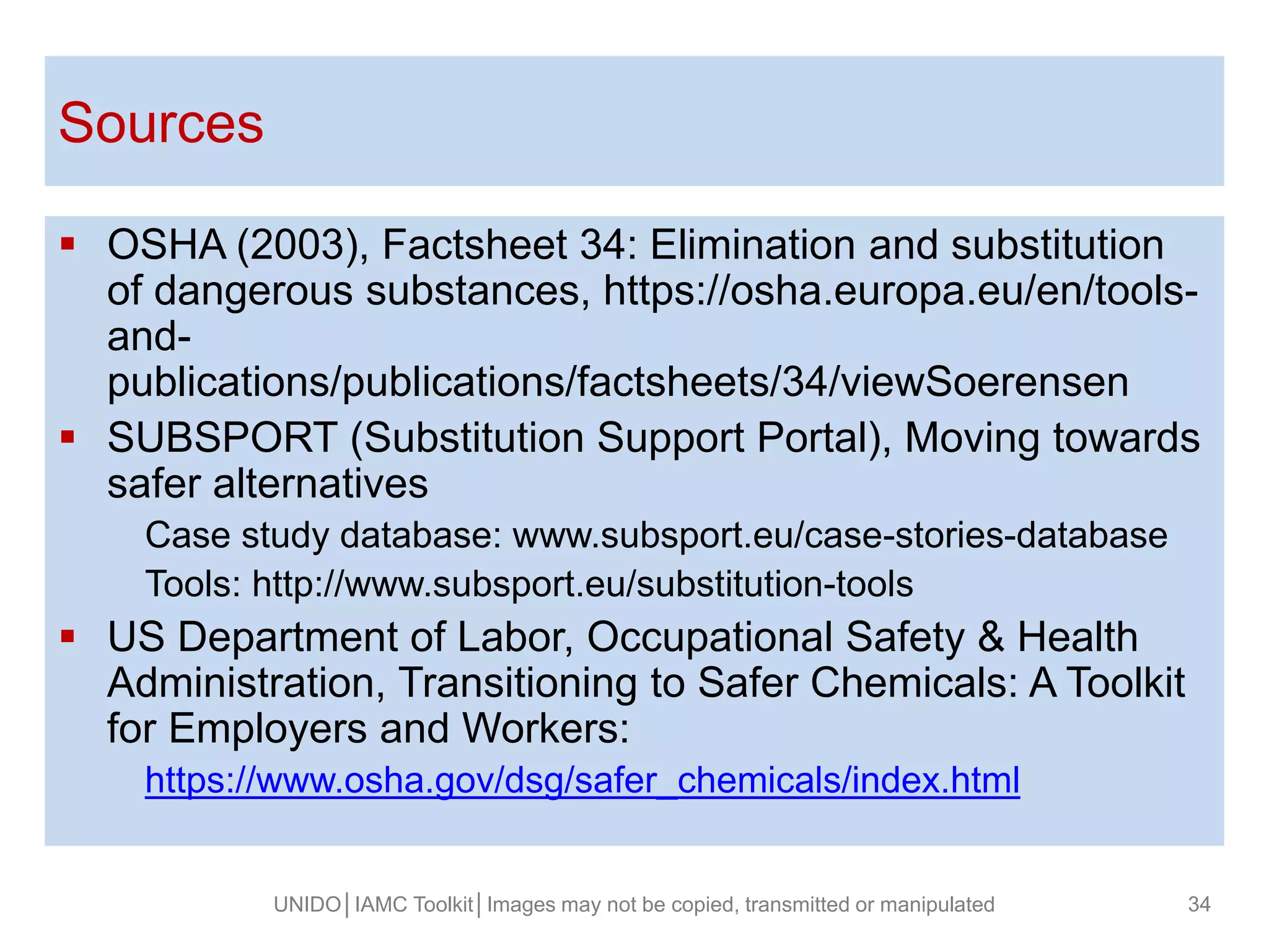 Fusce posuere, magna sed pulvinar ultricies,
purus lectus malesuada libero, sit amet magna
eros quis (ARIAL 32).
Sources
 OSHA (2003), Factsheet 34: Elimination and substitution
of dangerous substances, https://osha.europa.eu/en/tools-
and-
publications/publications/factsheets/34/viewSoerensen
 SUBSPORT (Substitution Support Portal), Moving towards
safer alternatives
Case study database: www.subsport.eu/case-stories-database
Tools: http://www.subsport.eu/substitution-tools
 US Department of Labor, Occupational Safety & Health
Administration, Transitioning to Safer Chemicals: A Toolkit
for Employers and Workers:
https://www.osha.gov/dsg/safer_chemicals/index.html
UNIDO│IAMC Toolkit│Images may not be copied, transmitted or manipulated 34
 