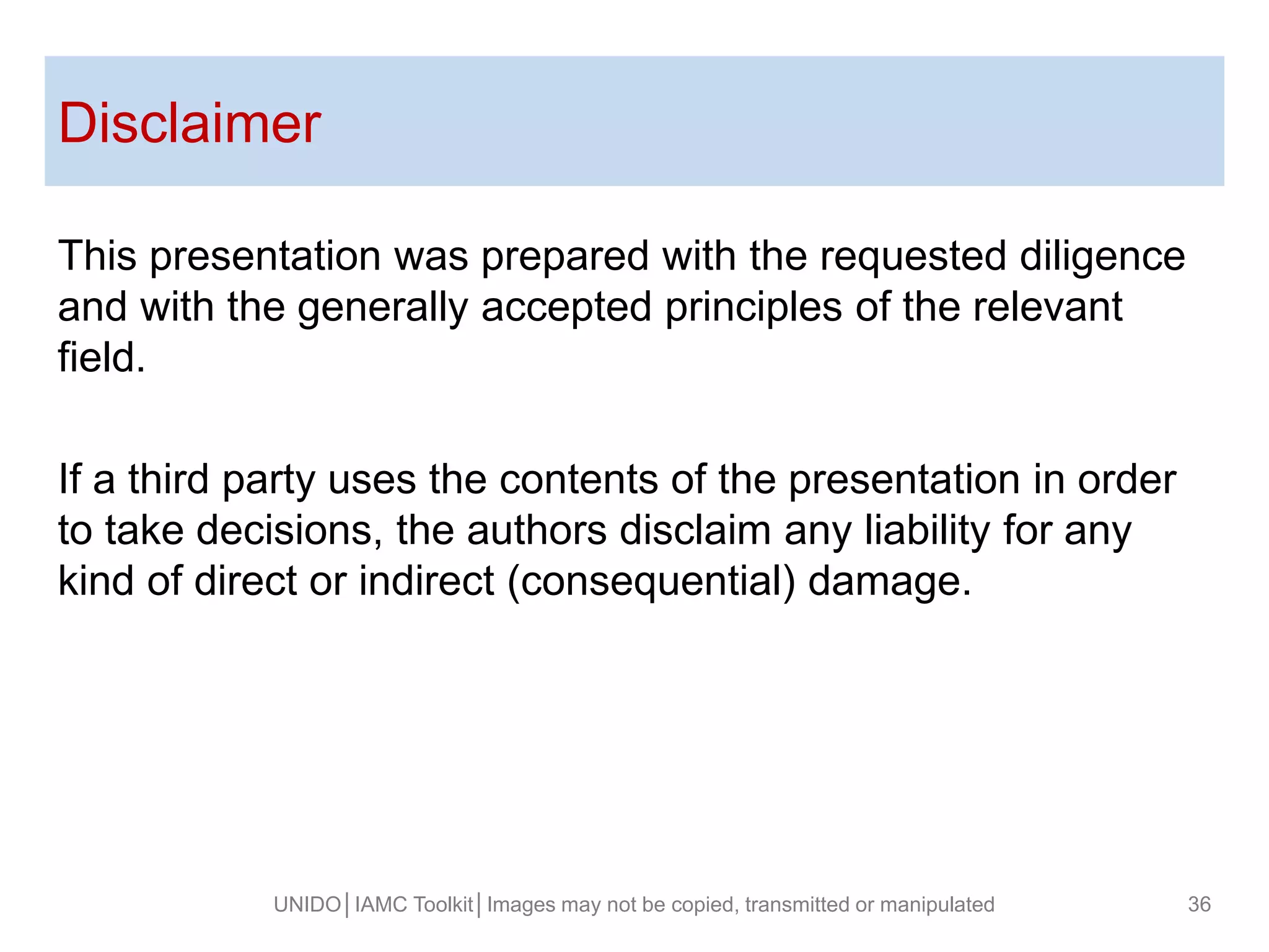 This presentation was prepared with the requested diligence
and with the generally accepted principles of the relevant
field.
If a third party uses the contents of the presentation in order
to take decisions, the authors disclaim any liability for any
kind of direct or indirect (consequential) damage.
Disclaimer
UNIDO│IAMC Toolkit│Images may not be copied, transmitted or manipulated 36
 