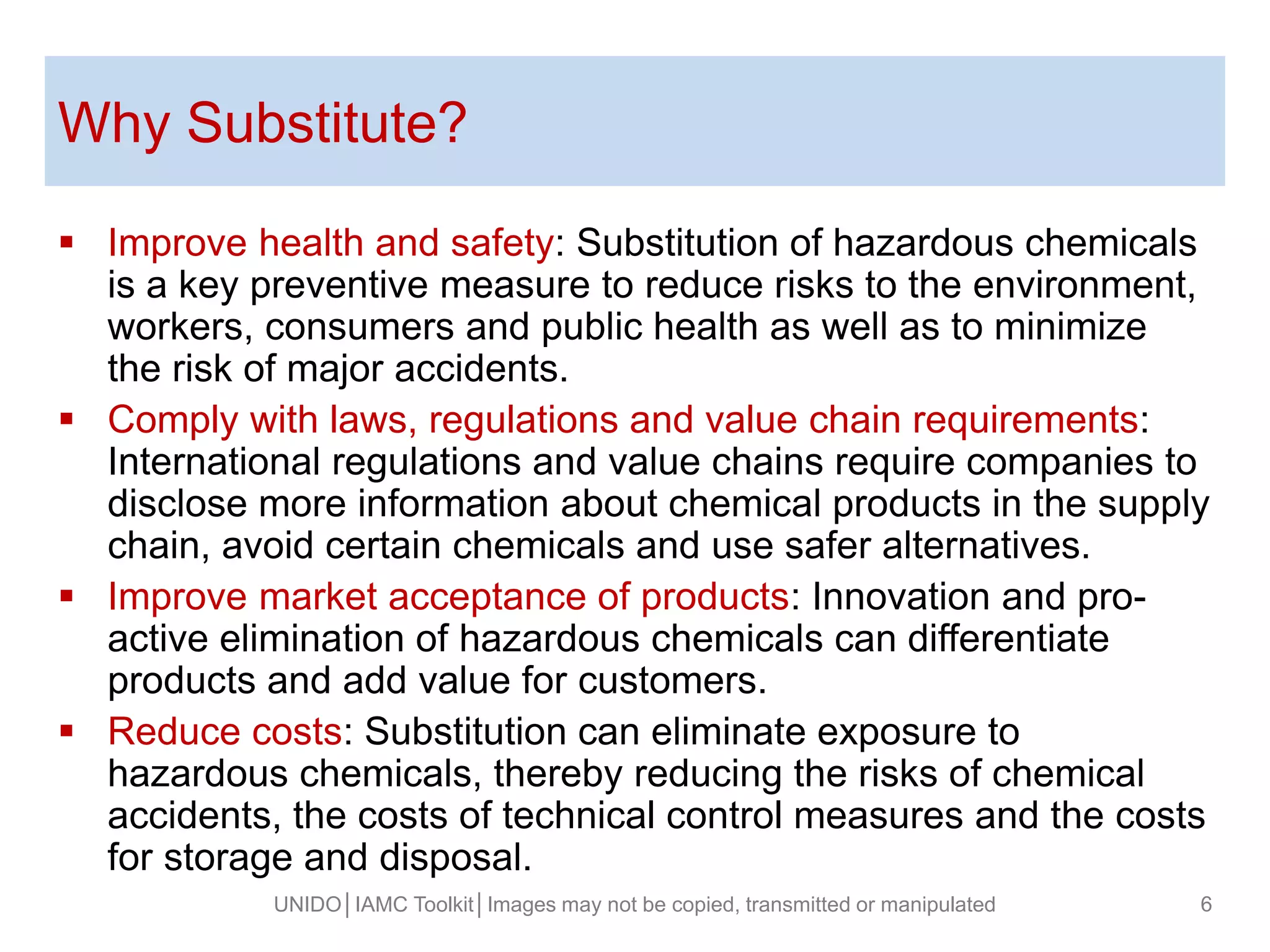 Why Substitute?
 Improve health and safety: Substitution of hazardous chemicals
is a key preventive measure to reduce risks to the environment,
workers, consumers and public health as well as to minimize
the risk of major accidents.
 Comply with laws, regulations and value chain requirements:
International regulations and value chains require companies to
disclose more information about chemical products in the supply
chain, avoid certain chemicals and use safer alternatives.
 Improve market acceptance of products: Innovation and pro-
active elimination of hazardous chemicals can differentiate
products and add value for customers.
 Reduce costs: Substitution can eliminate exposure to
hazardous chemicals, thereby reducing the risks of chemical
accidents, the costs of technical control measures and the costs
for storage and disposal.
UNIDO│IAMC Toolkit│Images may not be copied, transmitted or manipulated 6
 