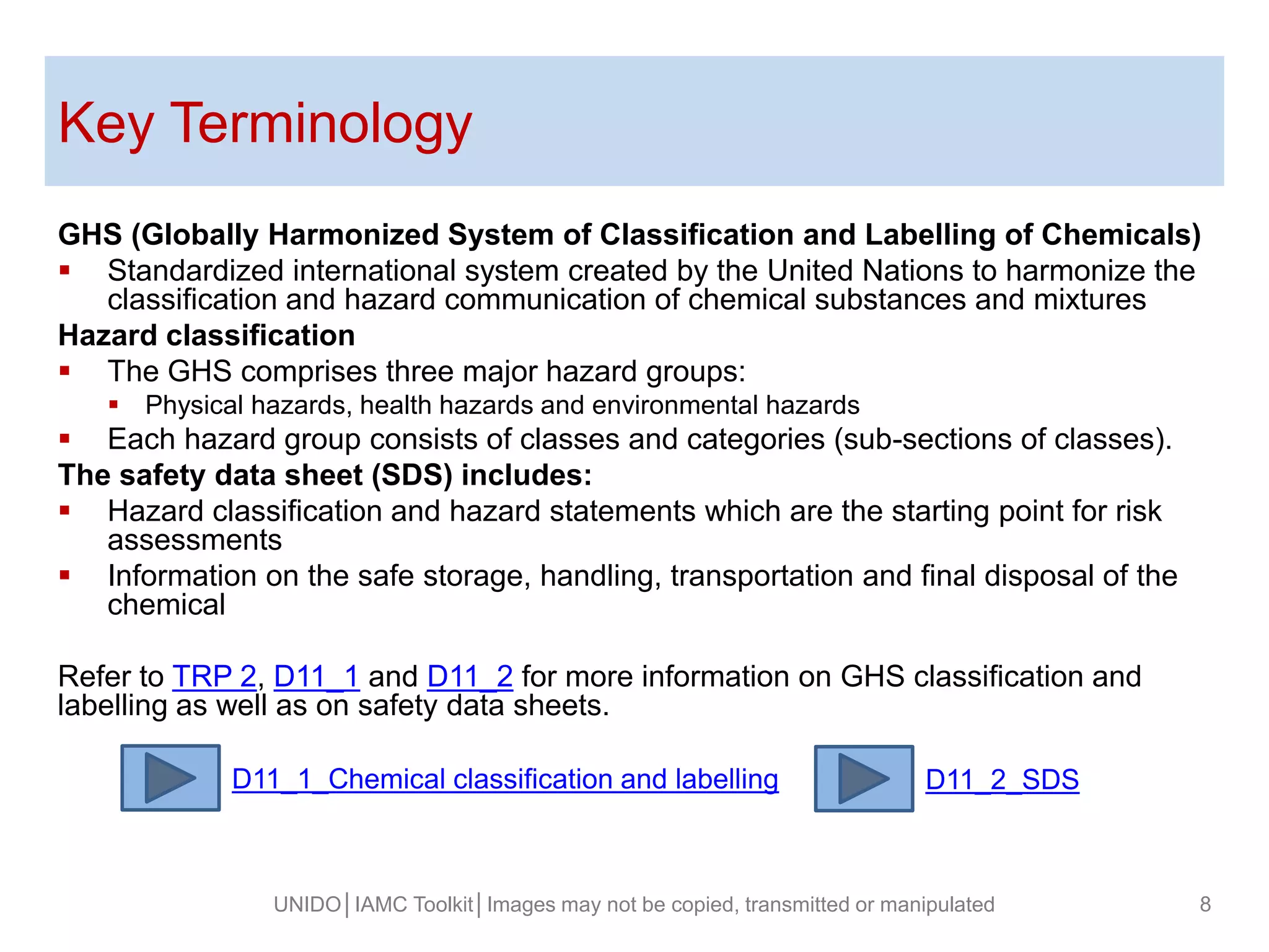 Key Terminology
GHS (Globally Harmonized System of Classification and Labelling of Chemicals)
 Standardized international system created by the United Nations to harmonize the
classification and hazard communication of chemical substances and mixtures
Hazard classification
 The GHS comprises three major hazard groups:
 Physical hazards, health hazards and environmental hazards
 Each hazard group consists of classes and categories (sub-sections of classes).
The safety data sheet (SDS) includes:
 Hazard classification and hazard statements which are the starting point for risk
assessments
 Information on the safe storage, handling, transportation and final disposal of the
chemical
Refer to TRP 2, D11_1 and D11_2 for more information on GHS classification and
labelling as well as on safety data sheets.
UNIDO│IAMC Toolkit│Images may not be copied, transmitted or manipulated 8
D11_2_SDSD11_1_Chemical classification and labelling
 