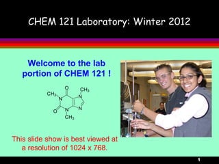 1
CHEM 121 Laboratory: Winter 2012
Welcome to the lab
portion of CHEM 121 !
N
N
N
N
CH3
CH3
CH3
O
O
This slide show is best viewed at
a resolution of 1024 x 768.
 