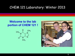 1
CHEM 121 Laboratory: Winter 2013
Welcome to the lab
portion of CHEM 121 !
N
N
N
N
CH3
CH3
CH3
O
O
 