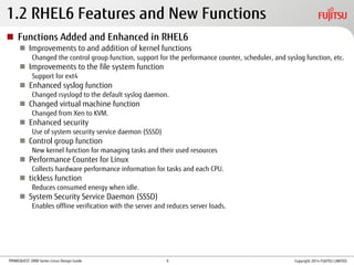 PRIMEQUEST 2000 Series Linux Design Guide
1.2 RHEL6 Features and New Functions
 Functions Added and Enhanced in RHEL6
 Improvements to and addition of kernel functions
Changed the control group function, support for the performance counter, scheduler, and syslog function, etc.
 Improvements to the file system function
Support for ext4
 Enhanced syslog function
Changed rsyslogd to the default syslog daemon.
 Changed virtual machine function
Changed from Xen to KVM.
 Enhanced security
Use of system security service daemon (SSSD)
 Control group function
New kernel function for managing tasks and their used resources
 Performance Counter for Linux
Collects hardware performance information for tasks and each CPU.
 tickless function
Reduces consumed energy when idle.
 System Security Service Daemon (SSSD)
Enables offline verification with the server and reduces server loads.
Copyright 2014 FUJITSU LIMITED9
 