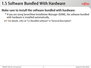 PRIMEQUEST 2000 Series Linux Design Guide
1.5 Software Bundled With Hardware
Make sure to install the software bundled with hardware.
* If you are using ServerView Installation Manager (SVIM), the software bundled
with hardware is installed automatically.
For details, refer to "3.3 Bundled software" in "General Description".
Copyright 2014 FUJITSU LIMITED12
 