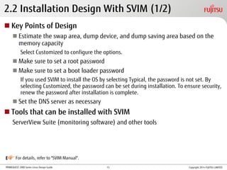 PRIMEQUEST 2000 Series Linux Design Guide
2.2 Installation Design With SVIM (1/2)
 Key Points of Design
 Estimate the swap area, dump device, and dump saving area based on the
memory capacity
Select Customized to configure the options.
 Make sure to set a root password
 Make sure to set a boot loader password
If you used SVIM to install the OS by selecting Typical, the password is not set. By
selecting Customized, the password can be set during installation. To ensure security,
renew the password after installation is complete.
 Set the DNS server as necessary
 Tools that can be installed with SVIM
ServerView Suite (monitoring software) and other tools
For details, refer to "SVIM Manual".
Copyright 2014 FUJITSU LIMITED15
 