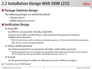 PRIMEQUEST 2000 Series Linux Design Guide
2.2 Installation Design With SVIM (2/2)
 Package Selection Design
The following packages are selected by default:
•X Window System
•GNOME Desktop Environment
 Verification Design
 Using MD5
Use MD5 for user passwords. Normally, enable MD5.
If you do not use MD5, the DES format is used instead but the password is limited to
8 alphanumeric characters.
* MD5: A hash function used in verification and digital signatures. This function detects file manipulation.
DES: 56-bit secret key encryption algorithm
 Using a shadow password
Use shadow passwords for user passwords. Normally, enable shadow passwords.
* Shadow password: Stores the encrypted user password in /etc/shadow and only allows root to read the
file. In /etc/passwd, the user password is stored with characters such as "x".
 Firewall
Set the protocol and port numbers for allowing access from a different computer.
For details, refer to "SVIM Manual".
Copyright 2014 FUJITSU LIMITED16
 