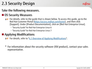 PRIMEQUEST 2000 Series Linux Design Guide
Take the following measures.
 OS Security Measures
For details, refer to the guide that is shown below. To access this guide, go to the
Red Hat Customer Portal (https://access.redhat.com/home), and then click
[Support]. Under [Product Documentation], click on [Red Hat Enterprise Linux].
• "Security Guide" for Red Hat Enterprise Linux 6
• "Security Guide" for Red Hat Enterprise Linux 7
 Applying Modifications
For details, refer to "4.1 Overview of Applying Modifications".
* For information about the security software (ISV product), contact your sales
representative.
2.3 Security Design
Copyright 2014 FUJITSU LIMITED17
 
