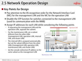 PRIMEQUEST 2000 Series Linux Design Guide
2.5 Network Operation Design
 Key Points for Design
 Pay attention to the OS recognition order for the Network Interface Card
(NIC) for the management LAN and the NIC for the operation LAN
 Disable the STP function for switches connected to the management LAN
(used for communication with the MMB)
 Assign IP addresses for each LAN while considering the following points
• If separating the management LAN and the
operation LAN, separate the subnets
• For the maintenance LAN, set a subnet
different from the other LANs
(management LAN, operation LAN, internal
LAN, and cluster LAN)
• The internal LAN is assigned automatically,
but set the subnet different from the other
LANs (management LAN, operation LAN,
maintenance LAN, and cluster LAN)
• Set the console redirection IP address to the
same subnet as the management LAN
Management
server
MMB#0
User
port
REMCS
port
Port for
maintenance
Partition
PCH
MMB#1
Cabinet
Maintenance LAN
Operation LAN
Cluster LAN
Internal LAN
Management LAN
Copyright 2014 FUJITSU LIMITED
User
port
REMCS
port
Port for
maintenance
20
 