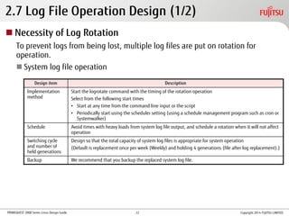 PRIMEQUEST 2000 Series Linux Design Guide
2.7 Log File Operation Design (1/2)
Design item Description
Implementation
method
Start the logrotate command with the timing of the rotation operation
Select from the following start times
• Start at any time from the command line input or the script
• Periodically start using the scheduler setting (using a schedule management program such as cron or
Systemwalker)
Schedule Avoid times with heavy loads from system log file output, and schedule a rotation when it will not affect
operation
Switching cycle
and number of
held generations
Design so that the total capacity of system log files is appropriate for system operation
(Default is replacement once per week (Weekly) and holding 4 generations (file after log replacement).)
Backup We recommend that you backup the replaced system log file.
 Necessity of Log Rotation
To prevent logs from being lost, multiple log files are put on rotation for
operation.
 System log file operation
Copyright 2014 FUJITSU LIMITED22
 