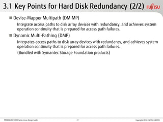 PRIMEQUEST 2000 Series Linux Design Guide
3.1 Key Points for Hard Disk Redundancy (2/2)
 Device-Mapper Multipath (DM-MP)
Integrate access paths to disk array devices with redundancy, and achieves system
operation continuity that is prepared for access path failures.
 Dynamic Multi-Pathing (DMP)
Integrates access paths to disk array devices with redundancy, and achieves system
operation continuity that is prepared for access path failures.
(Bundled with Symantec Storage Foundation products)
Copyright 2014 FUJITSU LIMITED27
 