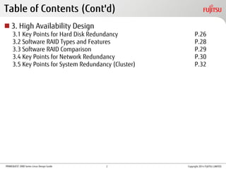 PRIMEQUEST 2000 Series Linux Design Guide
Table of Contents (Cont'd)
 3. High Availability Design
3.1 Key Points for Hard Disk Redundancy P.26
3.2 Software RAID Types and Features P.28
3.3 Software RAID Comparison P.29
3.4 Key Points for Network Redundancy P.30
3.5 Key Points for System Redundancy (Cluster) P.32
Copyright 2014 FUJITSU LIMITED2
 