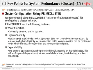 PRIMEQUEST 2000 Series Linux Design Guide
3.5 Key Points for System Redundancy (Cluster) (1/3)
For details about clusters, refer to "Cluster Design Guide -Linux/PRIMECLUSTER-".
 Cluster Configuration Using PRIMECLUSTER
We recommend using PRIMECLUSTER (cluster configuration software) for
configuring a cluster in Linux.
PRIMECLUSTER has the following features:
 Wizard function
Can easily construct cluster systems.
 High availability
Quickly takes over a node so that operation does not stop when an error occurs. By
employing high multiplicity for transmission paths, communication can be continued
even when there is a network error or a network device failure.
 Expandability
One or more applications can be processed simultaneously on multiple nodes. This
allows for parallel operations that use parallel databases, load sharing, and load
balancing.
For details, refer to "3.4 Key Points for Cluster Configurations" in "Design Guide", as well as the ServerView
Manual.
Copyright 2014 FUJITSU LIMITED32
 